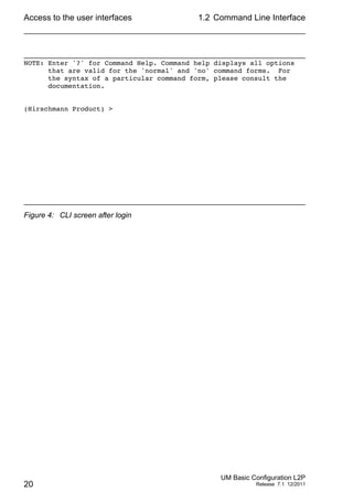 Access to the user interfaces
20
1.2 Command Line Interface
UM Basic Configuration L2P
Release 7.1 12/2011
Figure 4: CLI screen after login
NOTE: Enter '?' for Command Help. Command help displays all options
that are valid for the 'normal' and 'no' command forms. For
the syntax of a particular command form, please consult the
documentation.
(Hirschmann Product) >
 
