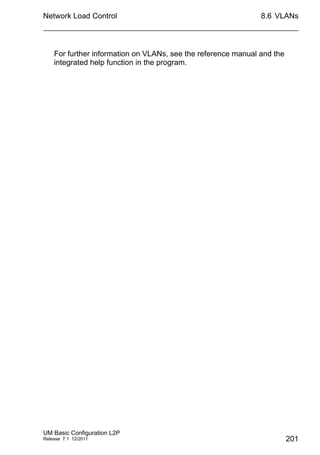 Network Load Control
UM Basic Configuration L2P
Release 7.1 12/2011
8.6 VLANs
201
For further information on VLANs, see the reference manual and the
integrated help function in the program.
 