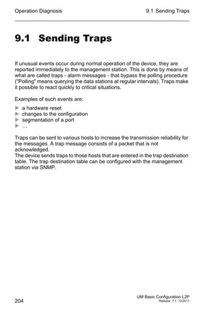 Operation Diagnosis
204
9.1 Sending Traps
UM Basic Configuration L2P
Release 7.1 12/2011
9.1 Sending Traps
If unusual events occur during normal operation of the device, they are
reported immediately to the management station. This is done by means of
what are called traps - alarm messages - that bypass the polling procedure
("Polling" means querying the data stations at regular intervals). Traps make
it possible to react quickly to critical situations.
Examples of such events are:
 a hardware reset
 changes to the configuration
 segmentation of a port
 …
Traps can be sent to various hosts to increase the transmission reliability for
the messages. A trap message consists of a packet that is not
acknowledged.
The device sends traps to those hosts that are entered in the trap destination
table. The trap destination table can be configured with the management
station via SNMP.
 