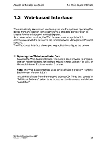 Access to the user interfaces
UM Basic Configuration L2P
Release 7.1 12/2011
1.3 Web-based Interface
21
1.3 Web-based Interface
The user-friendly Web-based interface gives you the option of operating the
device from any location in the network via a standard browser such as
Mozilla Firefox or Microsoft Internet Explorer.
As a universal access tool, the Web browser uses an applet which
communicates with the device via the Simple Network Management Protocol
(SNMP).
The Web-based interface allows you to graphically configure the device.
 Opening the Web-based Interface
To open the Web-based interface, you need a Web browser (a program
that can read hypertext), for example Mozilla Firefox version 1 or later, or
Microsoft Internet Explorer version 6 or later.
Note: The Web-based interface uses Java software 6 (“Java™ Runtime
Environment Version 1.6.x”).
Install the software from the enclosed product CD. To do this, you go to
“Additional Software”, select Java Runtime Environment and click on
“Installation”.
 