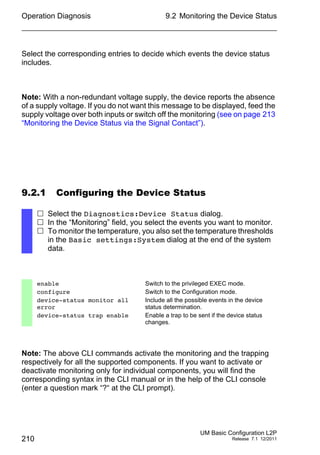 Operation Diagnosis
210
9.2 Monitoring the Device Status
UM Basic Configuration L2P
Release 7.1 12/2011
Select the corresponding entries to decide which events the device status
includes.
Note: With a non-redundant voltage supply, the device reports the absence
of a supply voltage. If you do not want this message to be displayed, feed the
supply voltage over both inputs or switch off the monitoring (see on page 213
“Monitoring the Device Status via the Signal Contact”).
9.2.1 Configuring the Device Status
Note: The above CLI commands activate the monitoring and the trapping
respectively for all the supported components. If you want to activate or
deactivate monitoring only for individual components, you will find the
corresponding syntax in the CLI manual or in the help of the CLI console
(enter a question mark “?“ at the CLI prompt).
 Select the Diagnostics:Device Status dialog.
 In the “Monitoring” field, you select the events you want to monitor.
 To monitor the temperature, you also set the temperature thresholds
in the Basic settings:System dialog at the end of the system
data.
enable Switch to the privileged EXEC mode.
configure Switch to the Configuration mode.
device-status monitor all
error
Include all the possible events in the device
status determination.
device-status trap enable Enable a trap to be sent if the device status
changes.
 