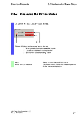 Operation Diagnosis
UM Basic Configuration L2P
Release 7.1 12/2011
9.2 Monitoring the Device Status
211
9.2.2 Displaying the Device Status
 Select the Basics:System dialog.
Figure 55: Device status and alarm display
1 - The symbol displays the device status
2 - Cause of the oldest existing alarm
3 - Start of the oldest existing alarm
exit Switch to the privileged EXEC mode.
show device-status Display the device status and the setting for the
device status determination.
1 32
 