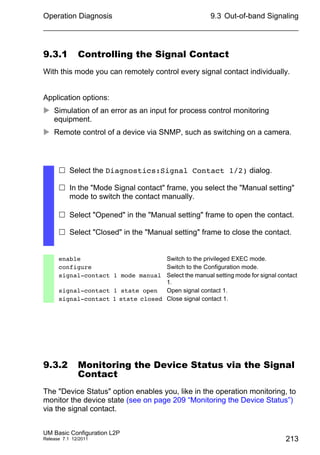 Operation Diagnosis
UM Basic Configuration L2P
Release 7.1 12/2011
9.3 Out-of-band Signaling
213
9.3.1 Controlling the Signal Contact
With this mode you can remotely control every signal contact individually.
Application options:
 Simulation of an error as an input for process control monitoring
equipment.
 Remote control of a device via SNMP, such as switching on a camera.
9.3.2 Monitoring the Device Status via the Signal
Contact
The "Device Status" option enables you, like in the operation monitoring, to
monitor the device state (see on page 209 “Monitoring the Device Status”)
via the signal contact.
 Select the Diagnostics:Signal Contact 1/2) dialog.
 In the "Mode Signal contact" frame, you select the "Manual setting"
mode to switch the contact manually.
 Select "Opened" in the "Manual setting" frame to open the contact.
 Select "Closed" in the "Manual setting" frame to close the contact.
enable Switch to the privileged EXEC mode.
configure Switch to the Configuration mode.
signal-contact 1 mode manual Select the manual setting mode for signal contact
1.
signal-contact 1 state open Open signal contact 1.
signal-contact 1 state closed Close signal contact 1.
 