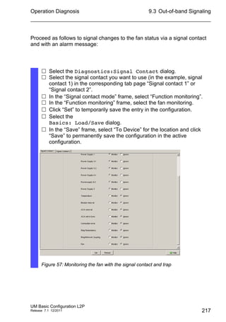 Operation Diagnosis
UM Basic Configuration L2P
Release 7.1 12/2011
9.3 Out-of-band Signaling
217
Proceed as follows to signal changes to the fan status via a signal contact
and with an alarm message:
 Select the Diagnostics:Signal Contact dialog.
 Select the signal contact you want to use (in the example, signal
contact 1) in the corresponding tab page “Signal contact 1” or
“Signal contact 2”.
 In the “Signal contact mode” frame, select “Function monitoring”.
 In the “Function monitoring” frame, select the fan monitoring.
 Click “Set” to temporarily save the entry in the configuration.
 Select the
Basics: Load/Save dialog.
 In the “Save” frame, select “To Device” for the location and click
“Save” to permanently save the configuration in the active
configuration.
Figure 57: Monitoring the fan with the signal contact and trap
 