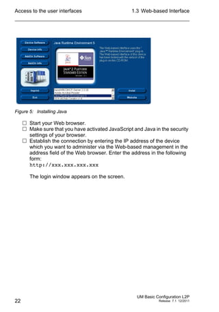 Access to the user interfaces
22
1.3 Web-based Interface
UM Basic Configuration L2P
Release 7.1 12/2011
Figure 5: Installing Java
 Start your Web browser.
 Make sure that you have activated JavaScript and Java in the security
settings of your browser.
 Establish the connection by entering the IP address of the device
which you want to administer via the Web-based management in the
address field of the Web browser. Enter the address in the following
form:
http://xxx.xxx.xxx.xxx
The login window appears on the screen.
 