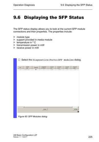Operation Diagnosis
UM Basic Configuration L2P
Release 7.1 12/2011
9.6 Displaying the SFP Status
225
9.6 Displaying the SFP Status
The SFP status display allows you to look at the current SFP module
connections and their properties. The properties include:
 module type
 support provided in media module
 temperature in º C
 transmission power in mW
 receive power in mW
 Select the Diagnostics:Ports:SFP modules dialog.
Figure 60: SFP Modules dialog
 