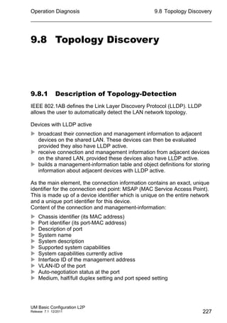 Operation Diagnosis
UM Basic Configuration L2P
Release 7.1 12/2011
9.8 Topology Discovery
227
9.8 Topology Discovery
9.8.1 Description of Topology-Detection
IEEE 802.1AB defines the Link Layer Discovery Protocol (LLDP). LLDP
allows the user to automatically detect the LAN network topology.
Devices with LLDP active
 broadcast their connection and management information to adjacent
devices on the shared LAN. These devices can then be evaluated
provided they also have LLDP active.
 receive connection and management information from adjacent devices
on the shared LAN, provided these devices also have LLDP active.
 builds a management-information table and object definitions for storing
information about adjacent devices with LLDP active.
As the main element, the connection information contains an exact, unique
identifier for the connection end point: MSAP (MAC Service Access Point).
This is made up of a device identifier which is unique on the entire network
and a unique port identifier for this device.
Content of the connection and management-information:
 Chassis identifier (its MAC address)
 Port identifier (its port-MAC address)
 Description of port
 System name
 System description
 Supported system capabilities
 System capabilities currently active
 Interface ID of the management address
 VLAN-ID of the port
 Auto-negotiation status at the port
 Medium, half/full duplex setting and port speed setting
 