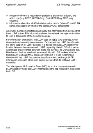 Operation Diagnosis
228
9.8 Topology Discovery
UM Basic Configuration L2P
Release 7.1 12/2011
 Indication whether a redundancy protocol is enabled at the port, and
which one (e.g. RSTP, HIPER-Ring, FastHIPER Ring, MRP, ring
coupling).
 Information about the VLANs installed in the device (VLAN-ID and VLAN
name, irrespective of whether the port is a VLAN participant).
A network management station can query this information from devices that
have LLDP active. This information allows the network management station
to form a description of the network topology.
For information exchanges, the LLDP uses an IEEE MAC address, which
devices do not normally communicate. Devices without LLDP therefore do
not allow support for LLDP packets. If a device without LLDP capability is
located between two devices with LLDP capability, then LLDP information
exchanges are prevented between these two devices. To work around this,
Hirschmann devices send and receive additional LLDP packets with the
Hirschmann Multicast-MAC address 01:80:63:2F:FF:0B. Hirschmann
devices with the LLDP function are therefore able to exchange LLDP
information with each other even across devices that do not have LLDP
capability.
The Management Information Base (MIB) for a Hirschmann device with
LLDP capability holds the LLDP information in the lldp MIB and in the private
hmLLDP.
 
