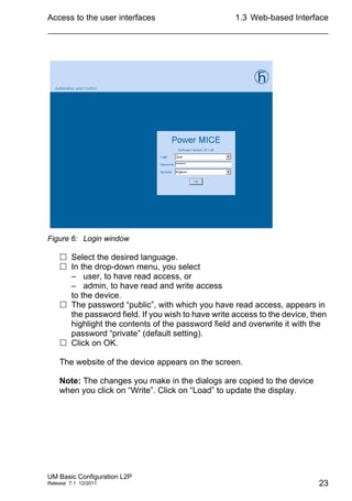 Access to the user interfaces
UM Basic Configuration L2P
Release 7.1 12/2011
1.3 Web-based Interface
23
Figure 6: Login window
 Select the desired language.
 In the drop-down menu, you select
– user, to have read access, or
– admin, to have read and write access
to the device.
 The password “public”, with which you have read access, appears in
the password field. If you wish to have write access to the device, then
highlight the contents of the password field and overwrite it with the
password “private” (default setting).
 Click on OK.
The website of the device appears on the screen.
Note: The changes you make in the dialogs are copied to the device
when you click on “Write”. Click on “Load” to update the display.
 