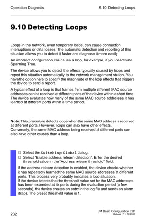 Operation Diagnosis
232
9.10 Detecting Loops
UM Basic Configuration L2P
Release 7.1 12/2011
9.10 Detecting Loops
Loops in the network, even temporary loops, can cause connection
interruptions or data losses. The automatic detection and reporting of this
situation allows you to detect it faster and diagnose it more easily.
An incorrect configuration can cause a loop, for example, if you deactivate
Spanning Tree.
The device allows you to detect the effects typically caused by loops and
report this situation automatically to the network management station. You
have the option here to specify the magnitude of the loop effects that triggers
the device to send a report.
A typical effect of a loop is that frames from multiple different MAC source
addresses can be received at different ports of the device within a short time.
The device evaluates how many of the same MAC source addresses it has
learned at different ports within a time period.
Note: This procedure detects loops when the same MAC address is received
at different ports. However, loops can also have other effects.
Conversely, the same MAC address being received at different ports can
also have other causes than a loop.
 Select the Switching:Global dialog.
 Select “Enable address relearn detection”. Enter the desired
threshold value in the “Address relearn threshold” field.
If the address relearn detection is enabled, the device checks whether
it has repeatedly learned the same MAC source addresses at different
ports. This process very probably indicates a loop situation.
If the device detects that the threshold value set for the MAC addresses
has been exceeded at its ports during the evaluation period (a few
seconds), the device creates an entry in the log file and sends an alarm
(trap). The preset threshold value is 1.
 