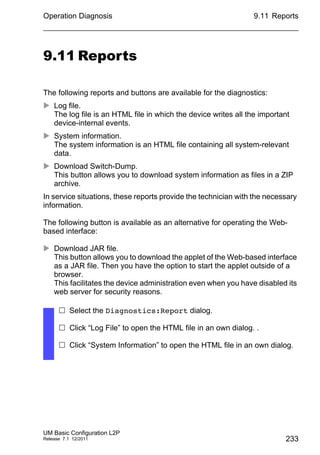 Operation Diagnosis
UM Basic Configuration L2P
Release 7.1 12/2011
9.11 Reports
233
9.11 Reports
The following reports and buttons are available for the diagnostics:
 Log file.
The log file is an HTML file in which the device writes all the important
device-internal events.
 System information.
The system information is an HTML file containing all system-relevant
data.
 Download Switch-Dump.
This button allows you to download system information as files in a ZIP
archive.
In service situations, these reports provide the technician with the necessary
information.
The following button is available as an alternative for operating the Web-
based interface:
 Download JAR file.
This button allows you to download the applet of the Web-based interface
as a JAR file. Then you have the option to start the applet outside of a
browser.
This facilitates the device administration even when you have disabled its
web server for security reasons.
 Select the Diagnostics:Report dialog.
 Click “Log File” to open the HTML file in an own dialog. .
 Click “System Information” to open the HTML file in an own dialog.
 