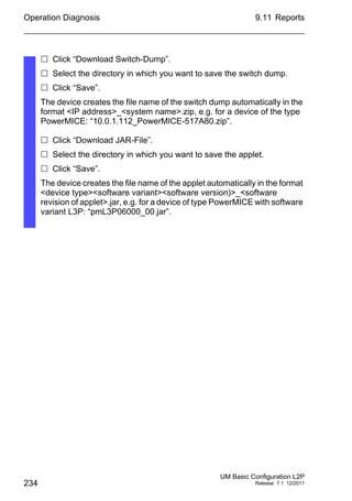 Operation Diagnosis
234
9.11 Reports
UM Basic Configuration L2P
Release 7.1 12/2011
 Click “Download Switch-Dump”.
 Select the directory in which you want to save the switch dump.
 Click “Save”.
The device creates the file name of the switch dump automatically in the
format <IP address>_<system name>.zip, e.g. for a device of the type
PowerMICE: “10.0.1.112_PowerMICE-517A80.zip”.
 Click “Download JAR-File”.
 Select the directory in which you want to save the applet.
 Click “Save”.
The device creates the file name of the applet automatically in the format
<device type><software variant><software version)>_<software
revision of applet>.jar, e.g. for a device of type PowerMICE with software
variant L3P: “pmL3P06000_00.jar”.
 
