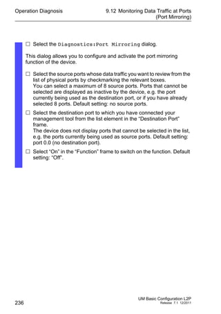 Operation Diagnosis
236
9.12 Monitoring Data Traffic at Ports
(Port Mirroring)
UM Basic Configuration L2P
Release 7.1 12/2011
 Select the Diagnostics:Port Mirroring dialog.
This dialog allows you to configure and activate the port mirroring
function of the device.
 Select the source ports whose data traffic you want to review from the
list of physical ports by checkmarking the relevant boxes.
You can select a maximum of 8 source ports. Ports that cannot be
selected are displayed as inactive by the device, e.g. the port
currently being used as the destination port, or if you have already
selected 8 ports. Default setting: no source ports.
 Select the destination port to which you have connected your
management tool from the list element in the “Destination Port”
frame.
The device does not display ports that cannot be selected in the list,
e.g. the ports currently being used as source ports. Default setting:
port 0.0 (no destination port).
 Select “On” in the “Function” frame to switch on the function. Default
setting: “Off”.
 