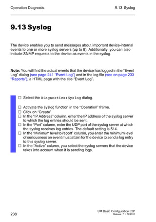 Operation Diagnosis
238
9.13 Syslog
UM Basic Configuration L2P
Release 7.1 12/2011
9.13 Syslog
The device enables you to send messages about important device-internal
events to one or more syslog servers (up to 8). Additionally, you can also
include SNMP requests to the device as events in the syslog.
Note: You will find the actual events that the device has logged in the “Event
Log” dialog (see page 241 “Event Log”) and in the log file (see on page 233
“Reports”), a HTML page with the title “Event Log”.
 Select the Diagnostics:Syslog dialog.
 Activate the syslog function in the “Operation” frame.
 Click on “Create”.
 In the “IP Address” column, enter the IP address of the syslog server
to which the log entries should be sent.
 In the “Port” column, enter the UDP port of the syslog server at which
the syslog receives log entries. The default setting is 514.
 In the “Minimum level to report” column, you enter the minimum level
of seriousness an event must attain for the device to send a log entry
to this syslog server.
 In the “Active” column, you select the syslog servers that the device
takes into account when it is sending logs.
 