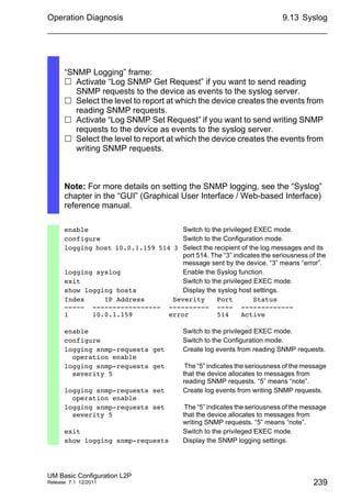 Operation Diagnosis
UM Basic Configuration L2P
Release 7.1 12/2011
9.13 Syslog
239
“SNMP Logging” frame:
 Activate “Log SNMP Get Request” if you want to send reading
SNMP requests to the device as events to the syslog server.
 Select the level to report at which the device creates the events from
reading SNMP requests.
 Activate “Log SNMP Set Request” if you want to send writing SNMP
requests to the device as events to the syslog server.
 Select the level to report at which the device creates the events from
writing SNMP requests.
Note: For more details on setting the SNMP logging, see the “Syslog”
chapter in the “GUI” (Graphical User Interface / Web-based Interface)
reference manual.
enable Switch to the privileged EXEC mode.
configure Switch to the Configuration mode.
logging host 10.0.1.159 514 3 Select the recipient of the log messages and its
port 514. The “3” indicates the seriousness of the
message sent by the device. “3” means “error”.
logging syslog Enable the Syslog function.
exit Switch to the privileged EXEC mode.
show logging hosts Display the syslog host settings.
Index IP Address Severity Port Status
----- ----------------- ---------- ---- -------------
1 10.0.1.159 error 514 Active
enable Switch to the privileged EXEC mode.
configure Switch to the Configuration mode.
logging snmp-requests get
operation enable
Create log events from reading SNMP requests.
logging snmp-requests get
severity 5
The “5” indicates the seriousness of the message
that the device allocates to messages from
reading SNMP requests. “5” means “note”.
logging snmp-requests set
operation enable
Create log events from writing SNMP requests.
logging snmp-requests set
severity 5
The “5” indicates the seriousness of the message
that the device allocates to messages from
writing SNMP requests. “5” means “note”.
exit Switch to the privileged EXEC mode.
show logging snmp-requests Display the SNMP logging settings.
 