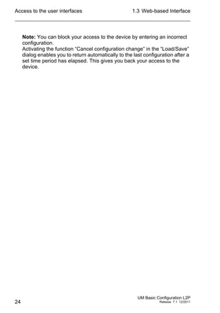 Access to the user interfaces
24
1.3 Web-based Interface
UM Basic Configuration L2P
Release 7.1 12/2011
Note: You can block your access to the device by entering an incorrect
configuration.
Activating the function “Cancel configuration change” in the “Load/Save”
dialog enables you to return automatically to the last configuration after a
set time period has elapsed. This gives you back your access to the
device.
 