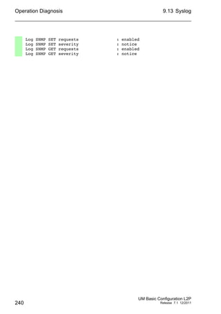 Operation Diagnosis
240
9.13 Syslog
UM Basic Configuration L2P
Release 7.1 12/2011
Log SNMP SET requests : enabled
Log SNMP SET severity : notice
Log SNMP GET requests : enabled
Log SNMP GET severity : notice
 