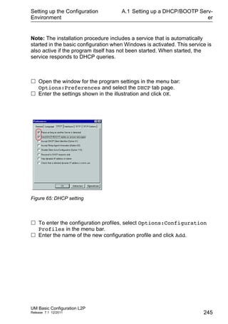 Setting up the Configuration
Environment
UM Basic Configuration L2P
Release 7.1 12/2011
A.1 Setting up a DHCP/BOOTP Serv-
er
245
Note: The installation procedure includes a service that is automatically
started in the basic configuration when Windows is activated. This service is
also active if the program itself has not been started. When started, the
service responds to DHCP queries.
 Open the window for the program settings in the menu bar:
Options:Preferences and select the DHCP tab page.
 Enter the settings shown in the illustration and click OK.
Figure 65: DHCP setting
 To enter the configuration profiles, select Options:Configuration
Profiles in the menu bar.
 Enter the name of the new configuration profile and click Add.
 
