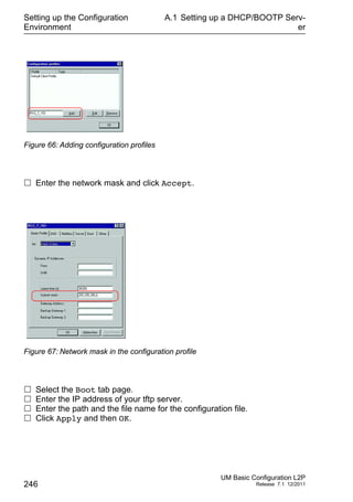 Setting up the Configuration
Environment
246
A.1 Setting up a DHCP/BOOTP Serv-
er
UM Basic Configuration L2P
Release 7.1 12/2011
Figure 66: Adding configuration profiles
 Enter the network mask and click Accept.
Figure 67: Network mask in the configuration profile
 Select the Boot tab page.
 Enter the IP address of your tftp server.
 Enter the path and the file name for the configuration file.
 Click Apply and then OK.
 