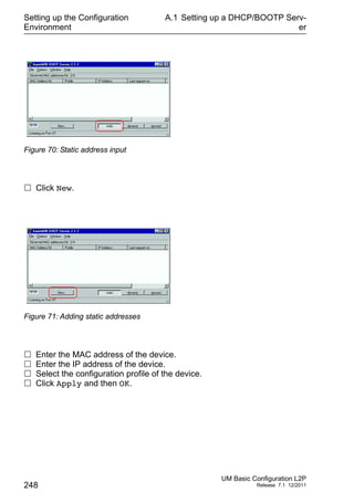Setting up the Configuration
Environment
248
A.1 Setting up a DHCP/BOOTP Serv-
er
UM Basic Configuration L2P
Release 7.1 12/2011
Figure 70: Static address input
 Click New.
Figure 71: Adding static addresses
 Enter the MAC address of the device.
 Enter the IP address of the device.
 Select the configuration profile of the device.
 Click Apply and then OK.
 