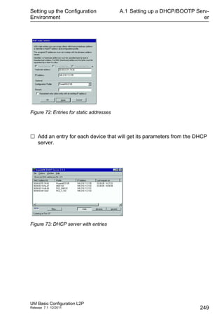 Setting up the Configuration
Environment
UM Basic Configuration L2P
Release 7.1 12/2011
A.1 Setting up a DHCP/BOOTP Serv-
er
249
Figure 72: Entries for static addresses
 Add an entry for each device that will get its parameters from the DHCP
server.
Figure 73: DHCP server with entries
 