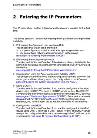Entering the IP Parameters
UM Basic Configuration L2P
Release 7.1 12/2011 25
2 Entering the IP Parameters
The IP parameters must be entered when the device is installed for the first
time.
The device provides 7 options for entering the IP parameters during the first
installation:
 Entry using the Command Line Interface (CLI).
You choose this “out of band” method if
 you preconfigure your device outside its operating environment
 you do not have network access (“in-band”) to the device
(see page 33 “Entering IP parameters via CLI”).
 Entry using the HiDiscovery protocol.
You choose this “in-band” method if the device is already installed in the
network or if you have another Ethernet connection between your PC and
the device
(see page 36 “Entering the IP Parameters via HiDiscovery”).
 Configuration using the AutoConfiguration Adapter (ACA).
You choose this method if you are replacing a device with a device of the
same type and have already saved the configuration on an ACA (see
page 39 “Loading the system configuration from the ACA”).
 Using BOOTP.
You choose this “in-band” method if you want to configure the installed
device using BOOTP. You need a BOOTP server for this. The BOOTP
server assigns the configuration data to the device using its MAC address
(see page 41 “System configuration via BOOTP”). Because the device is
delivered with “DHCP mode” as the entry for the configuration data
reference, you have to reset this to the BOOTP mode for this method.
 Configuration via DHCP.
You choose this “in-band” method if you want to configure the installed
device using DHCP. You need a DHCP server for this. The DHCP server
assigns the configuration data to the device using its MAC address or its
system name (see page 46 “System Configuration via DHCP”).
 