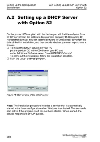 Setting up the Configuration
Environment
250
A.2 Setting up a DHCP Server with
Option 82
UM Basic Configuration L2P
Release 7.1 12/2011
A.2 Setting up a DHCP Server
with Option 82
On the product CD supplied with the device you will find the software for a
DHCP server from the software development company IT-Consulting Dr.
Herbert Hanewinkel. You can test the software for 30 calendar days from the
date of the first installation, and then decide whether you want to purchase a
license.
 To install the DHCP servers on your PC
put the product CD in the CD drive of your PC and
under Additional Software select “haneWIN DHCP-Server”.
To carry out the installation, follow the installation assistant.
 Start the DHCP Server program.
Figure 74: Start window of the DHCP server
Note: The installation procedure includes a service that is automatically
started in the basic configuration when Windows is activated. This service is
also active if the program itself has not been started. When started, the
service responds to DHCP queries.
 