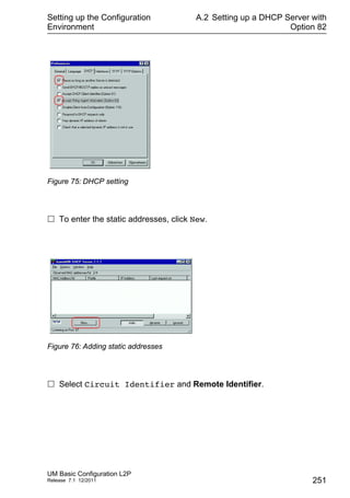 Setting up the Configuration
Environment
UM Basic Configuration L2P
Release 7.1 12/2011
A.2 Setting up a DHCP Server with
Option 82
251
Figure 75: DHCP setting
 To enter the static addresses, click New.
Figure 76: Adding static addresses
 Select Circuit Identifier and Remote Identifier.
 