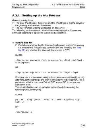 Setting up the Configuration
Environment
UM Basic Configuration L2P
Release 7.1 12/2011
A.3 TFTP Server for Software Up-
dates
255
A.3.1 Setting up the tftp Process
General prerequisites:
 The local IP address of the device and the IP address of the tftp server or
the gateway are known to the device.
 The TCP/IP stack with tftp is installed on tftp server.
The following sections contain information on setting up the tftp process,
arranged according to operating system and application.
 SunOS and HP
 First check whether the tftp daemon (background process) is running,
i.e. whether the file /etc/inetd.conf contains the following line (see
fig. 80) and whether the status of this process is "IW":
SunOS
tftp dgram udp wait root /usr/etc/in.tftpd in.tftpd -
s /tftpboot
HP
tftp dgram udp wait root /usr/etc/in.tftpd tftpd
If the process is not entered or only entered as a comment line (#), modify
/etc/inetd.conf accordingly and then re-initialize the INET daemon. This is
performed with the command "kill -1 PID", where PID is the process
number of inetd.
This re-initialization can be executed automatically by entering the
following UNIX commands:
SunOS
ps -ax | grep inetd | head -1 | awk -e {print $1} |
kill -1
HP
/etc/inetd -c
 