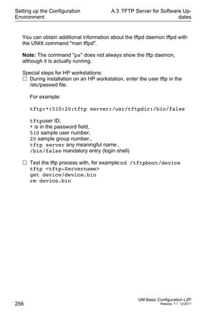 Setting up the Configuration
Environment
256
A.3 TFTP Server for Software Up-
dates
UM Basic Configuration L2P
Release 7.1 12/2011
You can obtain additional information about the tftpd daemon tftpd with
the UNIX command "man tftpd".
Note: The command "ps" does not always show the tftp daemon,
although it is actually running.
Special steps for HP workstations:
 During installation on an HP workstation, enter the user tftp in the
/etc/passwd file.
For example:
tftp:*:510:20:tftp server:/usr/tftpdir:/bin/false
tftpuser ID,
* is in the password field,
510 sample user number,
20 sample group number.,
tftp server any meaningful name ,
/bin/false mandatory entry (login shell)
 Test the tftp process with, for example:cd /tftpboot/device
tftp <tftp-Servername>
get device/device.bin
rm device.bin
 