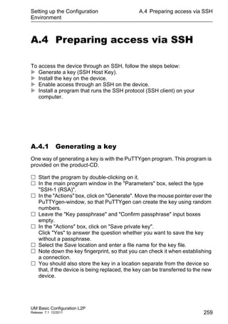 Setting up the Configuration
Environment
UM Basic Configuration L2P
Release 7.1 12/2011
A.4 Preparing access via SSH
259
A.4 Preparing access via SSH
To access the device through an SSH, follow the steps below:
 Generate a key (SSH Host Key).
 Install the key on the device.
 Enable access through an SSH on the device.
 Install a program that runs the SSH protocol (SSH client) on your
computer.
A.4.1 Generating a key
One way of generating a key is with the PuTTYgen program. This program is
provided on the product-CD.
 Start the program by double-clicking on it.
 In the main program window in the "Parameters" box, select the type
"SSH-1 (RSA)".
 In the "Actions" box, click on "Generate". Move the mouse pointer over the
PuTTYgen-window, so that PuTTYgen can create the key using random
numbers.
 Leave the "Key passphrase" and "Confirm passphrase" input boxes
empty.
 In the "Actions" box, click on "Save private key".
Click "Yes" to answer the question whether you want to save the key
without a passphrase.
 Select the Save location and enter a file name for the key file.
 Note down the key fingerprint, so that you can check it when establishing
a connection.
 You should also store the key in a location separate from the device so
that, if the device is being replaced, the key can be transferred to the new
device.
 