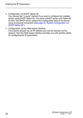 Entering the IP Parameters
26
UM Basic Configuration L2P
Release 7.1 12/2011
 Configuration via DHCP Option 82.
You choose this “in-band” method if you want to configure the installed
device using DHCP Option 82. You need a DHCP server with Option 82
for this. The DHCP server assigns the configuration data to the device
using its physical connection (see page 53 “System Configuration via
DHCP Option 82”).
 Configuration via the Web-based interface.
If the device already has an IP address and can be reached via the
network, then the Web-based interface provides you with another option
for configuring the IP parameters.
 