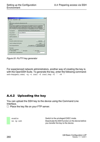 Setting up the Configuration
Environment
260
A.4 Preparing access via SSH
UM Basic Configuration L2P
Release 7.1 12/2011
Figure 81: PuTTY key generator
For experienced network administrators, another way of creating the key is
with the OpenSSH Suite. To generate the key, enter the following command:
ssh-keygen(.exe) -q -t rsa1 -f rsa1.key -C '' -N ''
A.4.2 Uploading the key
You can upload the SSH key to the device using the Command Line
Interface.
 Place the key file on your FTP server.
enable Switch to the privileged EXEC mode.
no ip ssh Deactivate the SSH function on the device before
you transfer the key to the device.
 