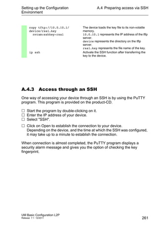 Setting up the Configuration
Environment
UM Basic Configuration L2P
Release 7.1 12/2011
A.4 Preparing access via SSH
261
A.4.3 Access through an SSH
One way of accessing your device through an SSH is by using the PuTTY
program. This program is provided on the product-CD.
 Start the program by double-clicking on it.
 Enter the IP address of your device.
 Select "SSH".
 Click on Open to establish the connection to your device.
Depending on the device, and the time at which the SSH was configured,
it may take up to a minute to establish the connection.
When connection is almost completed, the PuTTY program displays a
security alarm message and gives you the option of checking the key
fingerprint.
copy tftp://10.0.10.1/
device/rsa1.key
nvram:sshkey-rsa1
The device loads the key file to its non-volatile
memory.
10.0.10.1 represents the IP address of the tftp
server.
device represents the directory on the tftp
server.
rsa1.key represents the file name of the key.
ip ssh Activate the SSH function after transferring the
key to the device.
 