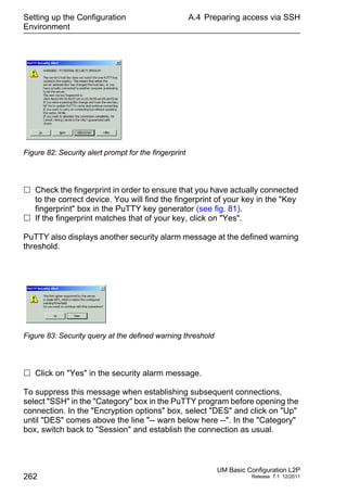 Setting up the Configuration
Environment
262
A.4 Preparing access via SSH
UM Basic Configuration L2P
Release 7.1 12/2011
Figure 82: Security alert prompt for the fingerprint
 Check the fingerprint in order to ensure that you have actually connected
to the correct device. You will find the fingerprint of your key in the "Key
fingerprint" box in the PuTTY key generator (see fig. 81).
 If the fingerprint matches that of your key, click on "Yes".
PuTTY also displays another security alarm message at the defined warning
threshold.
Figure 83: Security query at the defined warning threshold
 Click on "Yes" in the security alarm message.
To suppress this message when establishing subsequent connections,
select "SSH" in the "Category" box in the PuTTY program before opening the
connection. In the "Encryption options" box, select "DES" and click on "Up"
until "DES" comes above the line "-- warn below here --". In the "Category"
box, switch back to "Session" and establish the connection as usual.
 
