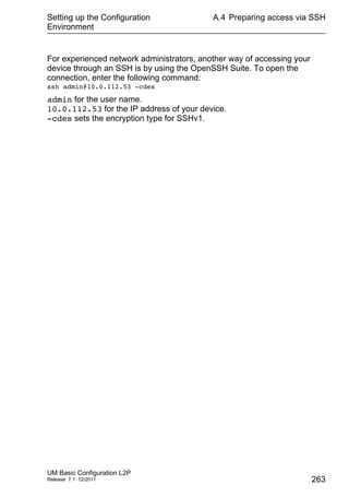 Setting up the Configuration
Environment
UM Basic Configuration L2P
Release 7.1 12/2011
A.4 Preparing access via SSH
263
For experienced network administrators, another way of accessing your
device through an SSH is by using the OpenSSH Suite. To open the
connection, enter the following command:
ssh admin@10.0.112.53 -cdes
admin for the user name.
10.0.112.53 for the IP address of your device.
-cdes sets the encryption type for SSHv1.
 