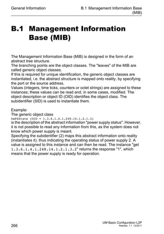 General Information
266
B.1 Management Information Base
(MIB)
UM Basic Configuration L2P
Release 7.1 12/2011
B.1 Management Information
Base (MIB)
The Management Information Base (MIB) is designed in the form of an
abstract tree structure.
The branching points are the object classes. The "leaves" of the MIB are
called generic object classes.
If this is required for unique identification, the generic object classes are
instantiated, i.e. the abstract structure is mapped onto reality, by specifying
the port or the source address.
Values (integers, time ticks, counters or octet strings) are assigned to these
instances; these values can be read and, in some cases, modified. The
object description or object ID (OID) identifies the object class. The
subidentifier (SID) is used to instantiate them.
Example:
The generic object class
hmPSState (OID = 1.3.6.1.4.1.248.14.1.2.1.3)
is the description of the abstract information "power supply status". However,
it is not possible to read any information from this, as the system does not
know which power supply is meant.
Specifying the subidentifier (2) maps this abstract information onto reality
(instantiates it), thus indicating the operating status of power supply 2. A
value is assigned to this instance and can then be read. The instance "get
1.3.6.1.4.1.248.14.1.2.1.3.2" returns the response "1", which
means that the power supply is ready for operation.
 