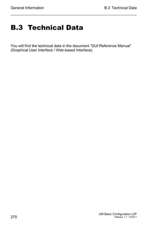 General Information
270
B.3 Technical Data
UM Basic Configuration L2P
Release 7.1 12/2011
B.3 Technical Data
You will find the technical data in the document “GUI Reference Manual”
(Graphical User Interface / Web-based Interface).
 