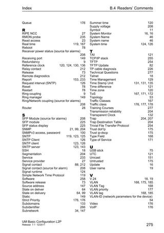 Index B.4 Readers’ Comments
UM Basic Configuration L2P
Release 7.1 12/2011 275
Queue 176
R
RIPE NCC 27
RMON probe 235
Read access 23
Real time 119, 167
Reboot 78
Receiver power status (source for alarms)
208
Receiving port 149
Redundancy 9
Reference clock 120, 124, 130, 136
Relay contact 212
Release 73
Remote diagnostics 212
Report 153, 233
Request interval (SNTP) 126
Reset 78
Restart 78
Ring coupling 9
Ring manager 149
Ring/Network coupling (source for alarms)
208
Router 28
S
SFP Module (source for alarms) 208
SFP module 225
SFP status display 225
SNMP 21, 99, 204
SNMPv3 access, password 100
SNTP 119, 123, 125
SNTP Client 126
SNTP client 123, 126
SNTP server 123, 143
SSH 18
Segmentation 204
Service 233
Service provider 27
Signal contact 88, 212
Signal contact (source for alarm) 208
Signal runtime 124
Simple Network Time Protocol 119
Software 258
Software release 73
Source address 147
State on deliver 64
State on delivery 64, 99
Static 149
Strict Priority 176, 176
Subdomains 133
Subidentifier 266
Subnetwork 34, 147
Summer time 120
Supply voltage 208
Symbol 11
System Monitor 16, 16
System Name 46
System name 46
System time 124, 126
T
TAI 121
TCP/IP stack 255
TFTP 254
TFTP Update 82
TP cable diagnosis 226
Technical Questions 277
Telnet 18
Time Management 129
Time Stamp Unit 131, 131, 135
Time difference 121
Time zone 120
ToS 167, 171, 172
Topology 53
Traffic Classes 167
Traffic class 176, 177, 178
Training Courses 277
Transmission reliability 204
Transparent Clock 132
Trap 204, 207
Trap Destination Table 204
Trivial File Transfer Protocol 254
Trust dot1p 175
Trust ip-dscp 175
Type Field 168
Type of Service 171
U
USB stick 75
UTC 121
Unicast 151
Untrusted 175
Update 16
User name 19
V
V.24 18, 19
VLAN 168, 175, 185
VLAN Tag 168
VLAN priority 177
VLAN tag 168, 185
VLAN-ID (network parameters for the device)
54
Video 176
VoIP 176
 