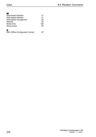Index
276
B.4 Readers’ Comments
UM Basic Configuration L2P
Release 7.1 12/2011
W
Web-based Interface 21
Web-based interface 21
Web-based management 22
Website 23
Winter time 120
Write access 23
X
XML (Offline Configurator Format) 67
 