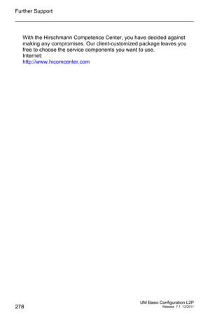 Further Support
278
UM Basic Configuration L2P
Release 7.1 12/2011
With the Hirschmann Competence Center, you have decided against
making any compromises. Our client-customized package leaves you
free to choose the service components you want to use.
Internet:
http://www.hicomcenter.com
 