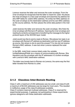 Entering the IP Parameters
UM Basic Configuration L2P
Release 7.1 12/2011
2.1 IP Parameter Basics
31
Lorenzo receives the letter and removes the outer envelope. From the
inner envelope he recognizes that the letter is meant for Juliet. He places
the inner envelope in a new outer envelope and searches his address list
(the ARP table) for Juliet's MAC address. He writes her MAC address on
the outer envelope as the destination address and his own MAC address
as the source address. He then places the entire data packet in the mail
box.
Juliet receives the letter and removes the outer envelope. She finds the
inner envelope with Romeo's IP address. Opening the inner envelope and
reading its contents corresponds to transferring the message to the higher
protocol layers of the SO/OSI layer model.
Juliet would now like to send a reply to Romeo. She places her reply in an
envelope with Romeo's IP address as destination and her own IP address
as source. But where is she to send the answer? For she did not receive
Romeo's MAC address. It was lost when Lorenzo replaced the outer
envelope.
In the MIB, Juliet finds Lorenzo listed under the variable
hmNetGatewayIPAddr as a means of communicating with Romeo. She
therefore puts the envelope with the IP addresses in a further envelope
with Lorenzo's MAC destination address.
The letter now travels back to Romeo via Lorenzo, the same way the first
letter traveled from Romeo to Juliet.
2.1.3 Classless Inter-Domain Routing
Class C with a maximum of 254 addresses was too small, and class B with
a maximum of 65,534 addresses was too large for most users. This resulted
in ineffective usage of the class B addresses available.
Class D contains reserved multicast addresses. Class E is reserved for
experimental purposes. A gateway not participating in these experiments
ignores datagrams with these destination addresses.
 