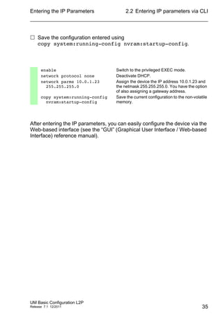 Entering the IP Parameters
UM Basic Configuration L2P
Release 7.1 12/2011
2.2 Entering IP parameters via CLI
35
 Save the configuration entered using
copy system:running-config nvram:startup-config.
After entering the IP parameters, you can easily configure the device via the
Web-based interface (see the “GUI” (Graphical User Interface / Web-based
Interface) reference manual).
enable Switch to the privileged EXEC mode.
network protocol none Deactivate DHCP.
network parms 10.0.1.23
255.255.255.0
Assign the device the IP address 10.0.1.23 and
the netmask 255.255.255.0. You have the option
of also assigning a gateway address.
copy system:running-config
nvram:startup-config
Save the current configuration to the non-volatile
memory.
 