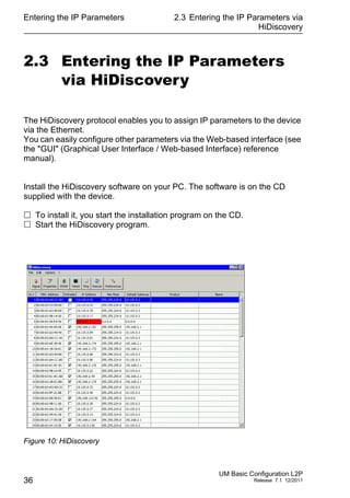 Entering the IP Parameters
36
2.3 Entering the IP Parameters via
HiDiscovery
UM Basic Configuration L2P
Release 7.1 12/2011
2.3 Entering the IP Parameters
via HiDiscovery
The HiDiscovery protocol enables you to assign IP parameters to the device
via the Ethernet.
You can easily configure other parameters via the Web-based interface (see
the "GUI" (Graphical User Interface / Web-based Interface) reference
manual).
Install the HiDiscovery software on your PC. The software is on the CD
supplied with the device.
 To install it, you start the installation program on the CD.
 Start the HiDiscovery program.
Figure 10: HiDiscovery
 