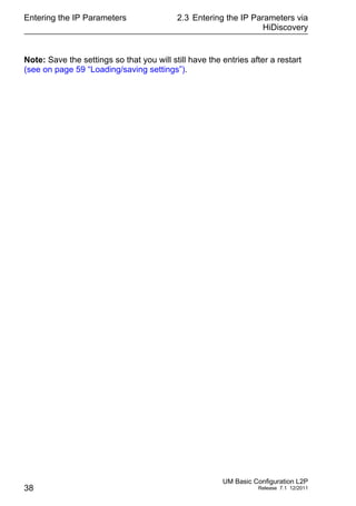 Entering the IP Parameters
38
2.3 Entering the IP Parameters via
HiDiscovery
UM Basic Configuration L2P
Release 7.1 12/2011
Note: Save the settings so that you will still have the entries after a restart
(see on page 59 “Loading/saving settings”).
 