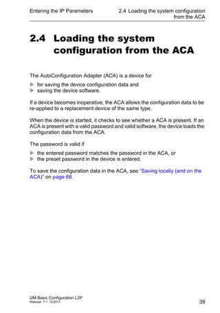 Entering the IP Parameters
UM Basic Configuration L2P
Release 7.1 12/2011
2.4 Loading the system configuration
from the ACA
39
2.4 Loading the system
configuration from the ACA
The AutoConfiguration Adapter (ACA) is a device for
 for saving the device configuration data and
 saving the device software.
If a device becomes inoperative, the ACA allows the configuration data to be
re-applied to a replacement device of the same type.
When the device is started, it checks to see whether a ACA is present. If an
ACA is present with a valid password and valid software, the device loads the
configuration data from the ACA.
The password is valid if
 the entered password matches the password in the ACA, or
 the preset password in the device is entered.
To save the configuration data in the ACA, see “Saving locally (and on the
ACA)” on page 68.
 