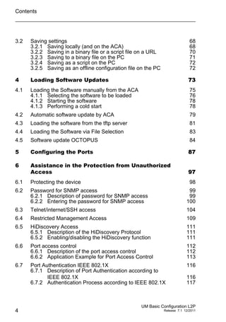 Contents
4
UM Basic Configuration L2P
Release 7.1 12/2011
3.2 Saving settings 68
3.2.1 Saving locally (and on the ACA) 68
3.2.2 Saving in a binary file or a script file on a URL 70
3.2.3 Saving to a binary file on the PC 71
3.2.4 Saving as a script on the PC 72
3.2.5 Saving as an offline configuration file on the PC 72
4 Loading Software Updates 73
4.1 Loading the Software manually from the ACA 75
4.1.1 Selecting the software to be loaded 76
4.1.2 Starting the software 78
4.1.3 Performing a cold start 78
4.2 Automatic software update by ACA 79
4.3 Loading the software from the tftp server 81
4.4 Loading the Software via File Selection 83
4.5 Software update OCTOPUS 84
5 Configuring the Ports 87
6 Assistance in the Protection from Unauthorized
Access 97
6.1 Protecting the device 98
6.2 Password for SNMP access 99
6.2.1 Description of password for SNMP access 99
6.2.2 Entering the password for SNMP access 100
6.3 Telnet/internet/SSH access 104
6.4 Restricted Management Access 109
6.5 HiDiscovery Access 111
6.5.1 Description of the HiDiscovery Protocol 111
6.5.2 Enabling/disabling the HiDiscovery function 111
6.6 Port access control 112
6.6.1 Description of the port access control 112
6.6.2 Application Example for Port Access Control 113
6.7 Port Authentication IEEE 802.1X 116
6.7.1 Description of Port Authentication according to
IEEE 802.1X 116
6.7.2 Authentication Process according to IEEE 802.1X 117
 