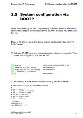 Entering the IP Parameters
UM Basic Configuration L2P
Release 7.1 12/2011
2.5 System configuration via BOOTP
41
2.5 System configuration via
BOOTP
When it is started up via BOOTP (bootstrap protocol), a device receives its
configuration data in accordance with the “BOOTP process” flow chart (see
fig. 13).
Note: In its delivery state, the device gets its configuration data from the
DHCP server.
 Activate BOOTP to receive the configuration data (see on page 54 “Web-
based IP Configuration”), or see the CLI:
 Provide the BOOTP server with the following data for a device:
# /etc/bootptab for BOOTP-daemon bootpd
#
# gw -- gateway
# ha -- hardware address
# ht -- hardware type
# ip -- IP address
# sm -- subnet mask
# tc -- template
.global:
:gw=0.0.0.0:
:sm=255.255.240.0:
enable Switch to the privileged EXEC mode.
network protocol bootp Activate BOOTP.
copy system:running-config
nvram:startup-config
Activate BOOTP.
y Confirm save.
 