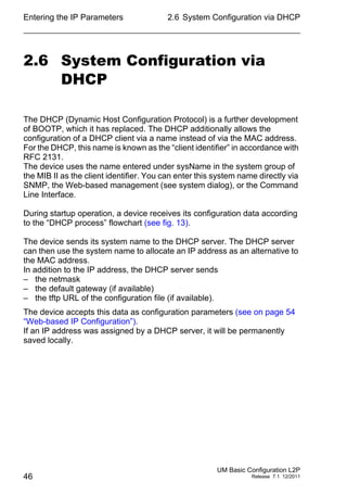 Entering the IP Parameters
46
2.6 System Configuration via DHCP
UM Basic Configuration L2P
Release 7.1 12/2011
2.6 System Configuration via
DHCP
The DHCP (Dynamic Host Configuration Protocol) is a further development
of BOOTP, which it has replaced. The DHCP additionally allows the
configuration of a DHCP client via a name instead of via the MAC address.
For the DHCP, this name is known as the “client identifier” in accordance with
RFC 2131.
The device uses the name entered under sysName in the system group of
the MIB II as the client identifier. You can enter this system name directly via
SNMP, the Web-based management (see system dialog), or the Command
Line Interface.
During startup operation, a device receives its configuration data according
to the “DHCP process” flowchart (see fig. 13).
The device sends its system name to the DHCP server. The DHCP server
can then use the system name to allocate an IP address as an alternative to
the MAC address.
In addition to the IP address, the DHCP server sends
– the netmask
– the default gateway (if available)
– the tftp URL of the configuration file (if available).
The device accepts this data as configuration parameters (see on page 54
“Web-based IP Configuration”).
If an IP address was assigned by a DHCP server, it will be permanently
saved locally.
 
