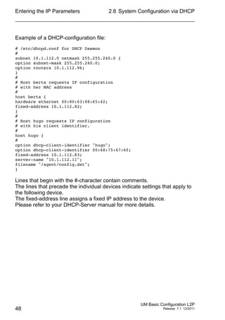 Entering the IP Parameters
48
2.6 System Configuration via DHCP
UM Basic Configuration L2P
Release 7.1 12/2011
Example of a DHCP-configuration file:
# /etc/dhcpd.conf for DHCP Daemon
#
subnet 10.1.112.0 netmask 255.255.240.0 {
option subnet-mask 255.255.240.0;
option routers 10.1.112.96;
}
#
# Host berta requests IP configuration
# with her MAC address
#
host berta {
hardware ethernet 00:80:63:08:65:42;
fixed-address 10.1.112.82;
}
#
# Host hugo requests IP configuration
# with his client identifier.
#
host hugo {
#
option dhcp-client-identifier "hugo";
option dhcp-client-identifier 00:68:75:67:6f;
fixed-address 10.1.112.83;
server-name "10.1.112.11";
filename "/agent/config.dat";
}
Lines that begin with the #-character contain comments.
The lines that precede the individual devices indicate settings that apply to
the following device.
The fixed-address line assigns a fixed IP address to the device.
Please refer to your DHCP-Server manual for more details.
 